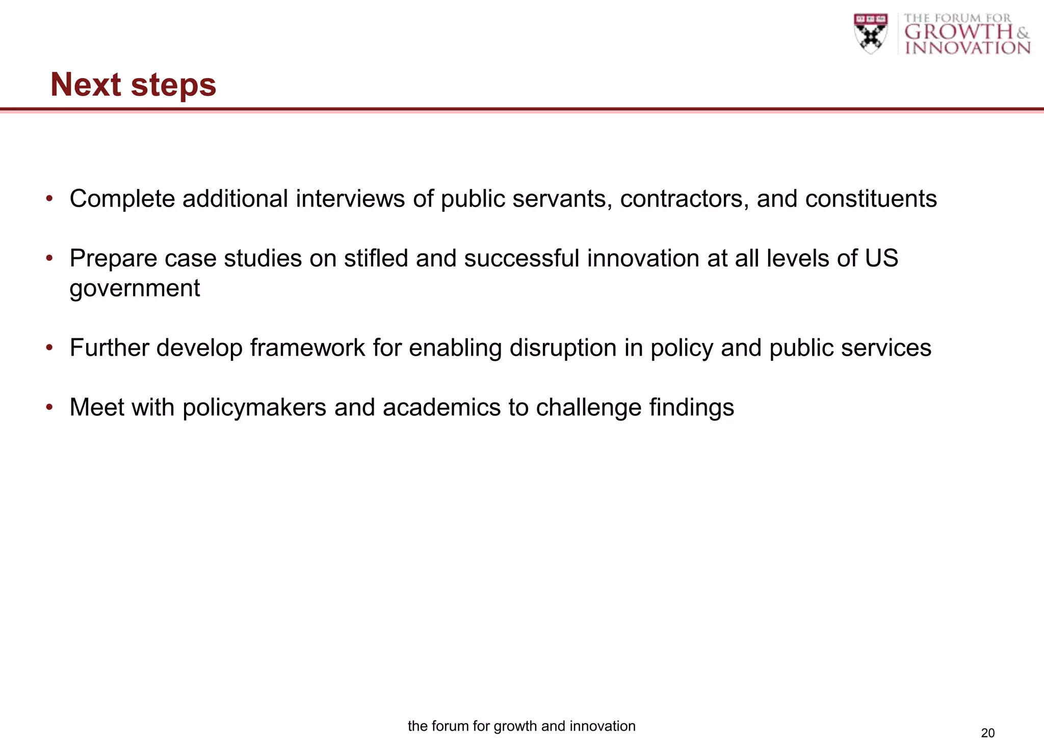 Next steps


• Complete additional interviews of public servants, contractors, and constituents

• Prepare case studies on stifled and successful innovation at all levels of US
  government

• Further develop framework for enabling disruption in policy and public services

• Meet with policymakers and academics to challenge findings




                                 the forum for growth and innovation                 20
 