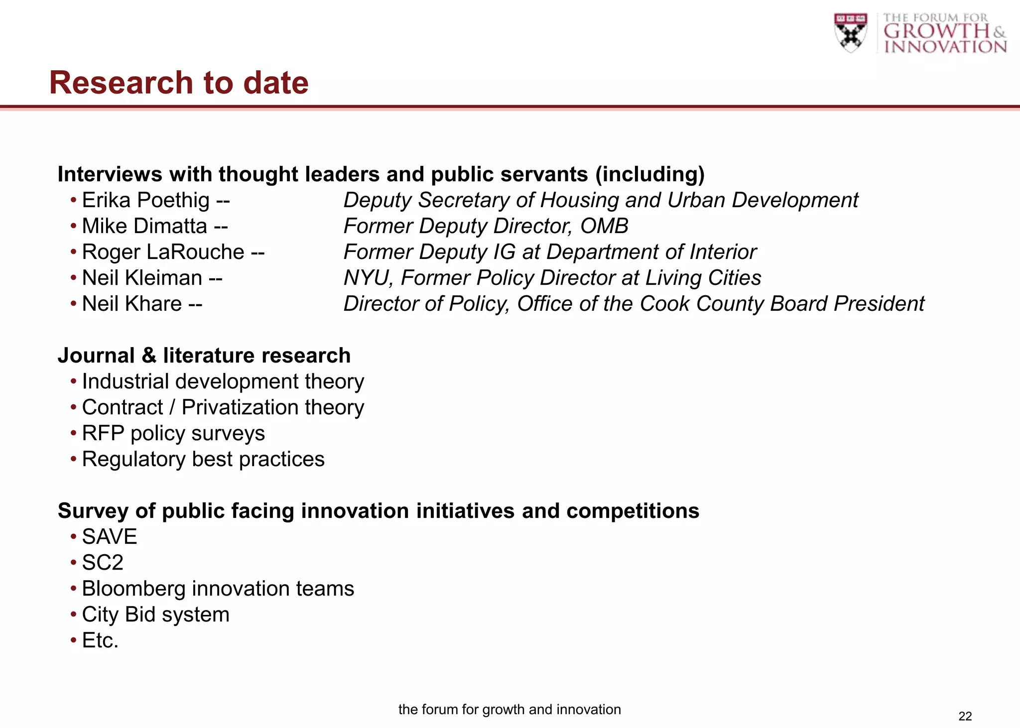 Research to date

Interviews with thought leaders and public servants (including)
 • Erika Poethig --         Deputy Secretary of Housing and Urban Development
 • Mike Dimatta --          Former Deputy Director, OMB
 • Roger LaRouche --        Former Deputy IG at Department of Interior
 • Neil Kleiman --          NYU, Former Policy Director at Living Cities
 • Neil Khare --            Director of Policy, Office of the Cook County Board President

Journal & literature research
 • Industrial development theory
 • Contract / Privatization theory
 • RFP policy surveys
 • Regulatory best practices

Survey of public facing innovation initiatives and competitions
 • SAVE
 • SC2
 • Bloomberg innovation teams
 • City Bid system
 • Etc.


                                     the forum for growth and innovation                    22
 