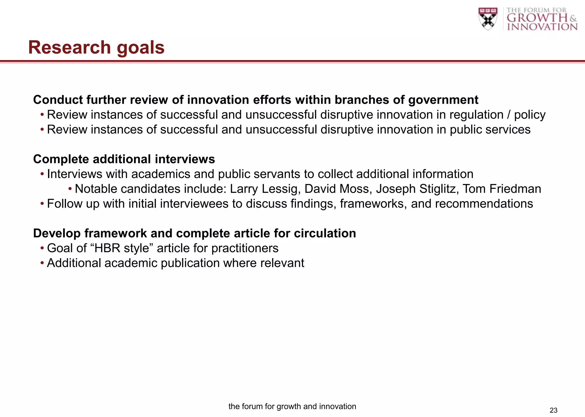 Research goals

Conduct further review of innovation efforts within branches of government
 • Review instances of successful and unsuccessful disruptive innovation in regulation / policy
 • Review instances of successful and unsuccessful disruptive innovation in public services

Complete additional interviews
 • Interviews with academics and public servants to collect additional information
       • Notable candidates include: Larry Lessig, David Moss, Joseph Stiglitz, Tom Friedman
 • Follow up with initial interviewees to discuss findings, frameworks, and recommendations

Develop framework and complete article for circulation
 • Goal of “HBR style” article for practitioners
 • Additional academic publication where relevant




                                    the forum for growth and innovation                           23
 