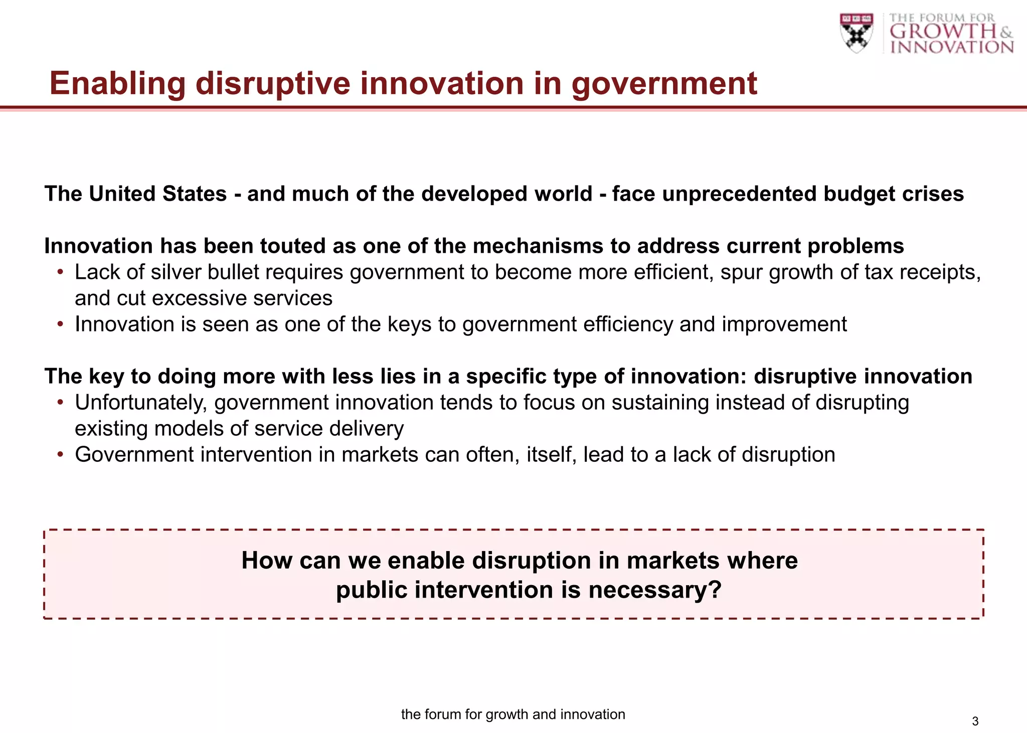 Enabling disruptive innovation in government


The United States - and much of the developed world - face unprecedented budget crises

Innovation has been touted as one of the mechanisms to address current problems
 • Lack of silver bullet requires government to become more efficient, spur growth of tax receipts,
   and cut excessive services
 • Innovation is seen as one of the keys to government efficiency and improvement

The key to doing more with less lies in a specific type of innovation: disruptive innovation
 • Unfortunately, government innovation tends to focus on sustaining instead of disrupting
   existing models of service delivery
 • Government intervention in markets can often, itself, lead to a lack of disruption



                    How can we enable disruption in markets where
                           public intervention is necessary?



                                     the forum for growth and innovation                         3
 