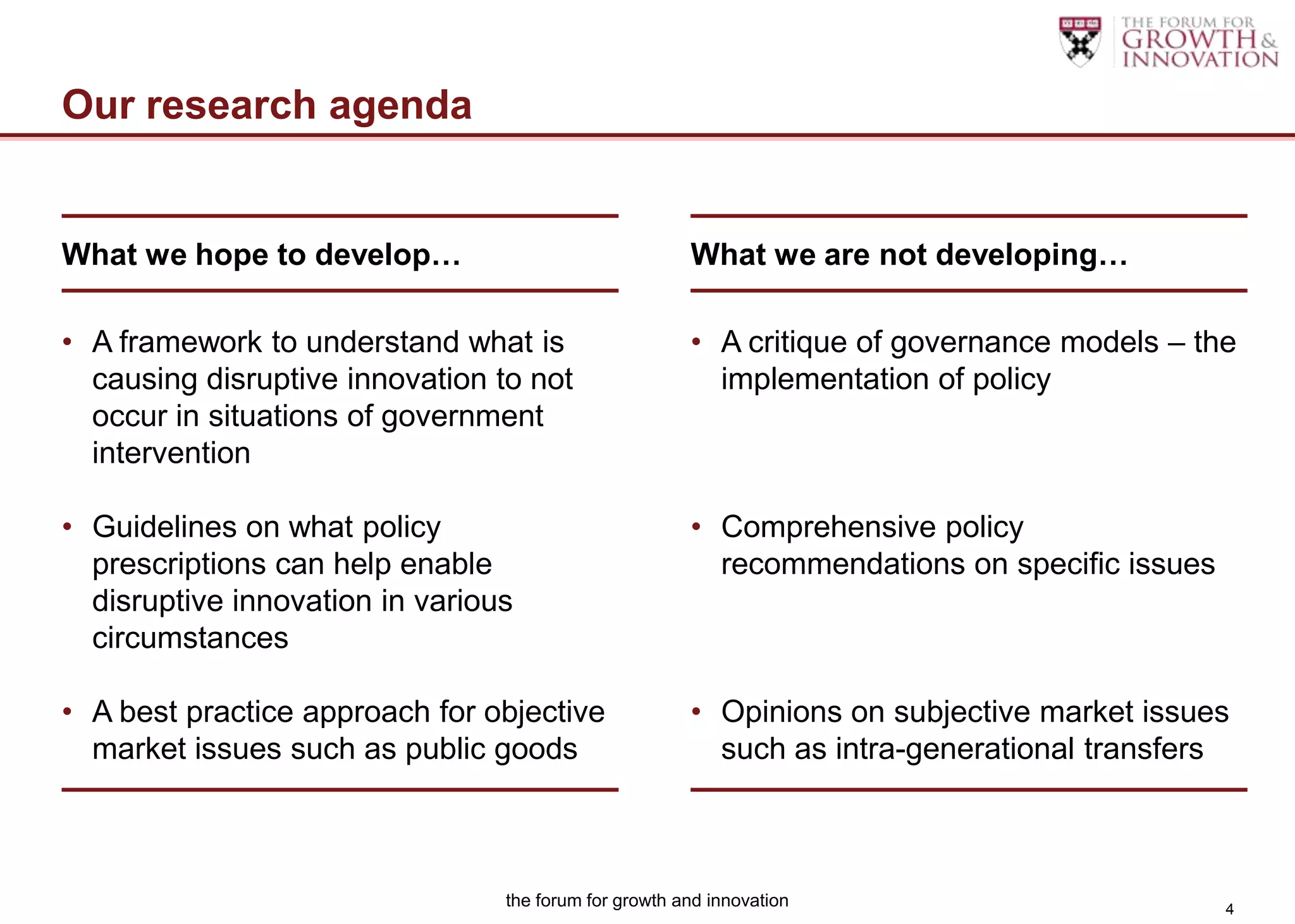 Our research agenda


What we hope to develop…                               What we are not developing…

• A framework to understand what is                    • A critique of governance models – the
  causing disruptive innovation to not                   implementation of policy
  occur in situations of government
  intervention

• Guidelines on what policy                            • Comprehensive policy
  prescriptions can help enable                          recommendations on specific issues
  disruptive innovation in various
  circumstances

• A best practice approach for objective               • Opinions on subjective market issues
  market issues such as public goods                     such as intra-generational transfers



                                 the forum for growth and innovation                          4
 