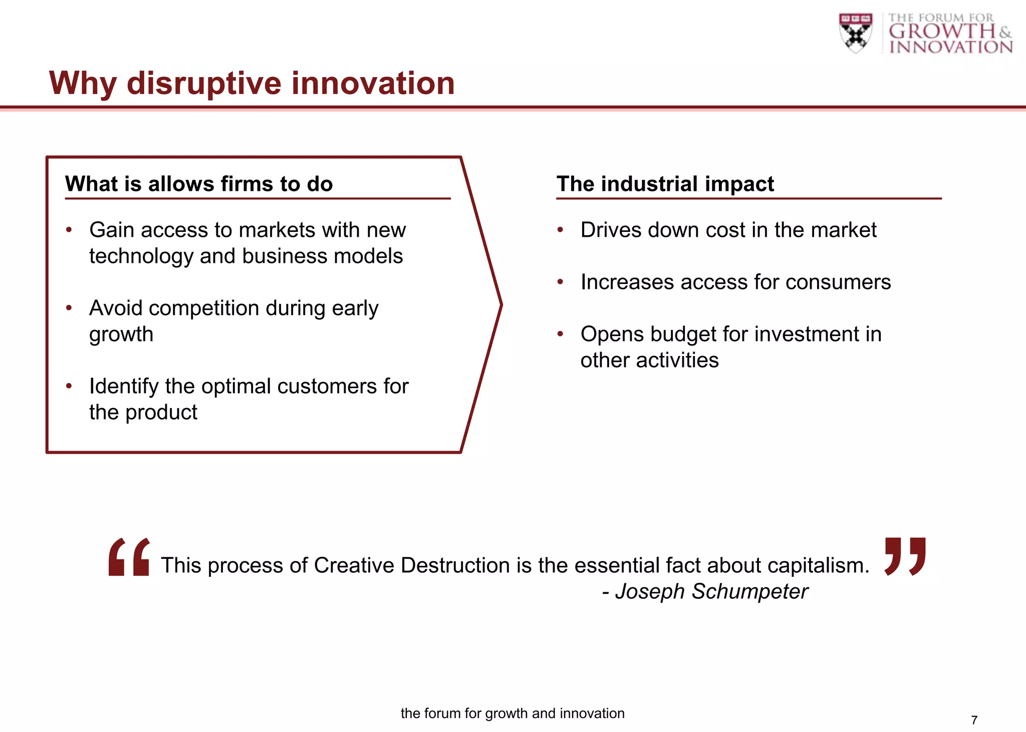 Why disruptive innovation

What is allows firms to do                                 The industrial impact

• Gain access to markets with new                          • Drives down cost in the market
  technology and business models
                                                           • Increases access for consumers
• Avoid competition during early
  growth                                                   • Opens budget for investment in
                                                             other activities
• Identify the optimal customers for
  the product




   “                                                                                          ”
          This process of Creative Destruction is the essential fact about capitalism.
                                                        - Joseph Schumpeter




                                   the forum for growth and innovation                            7
 
