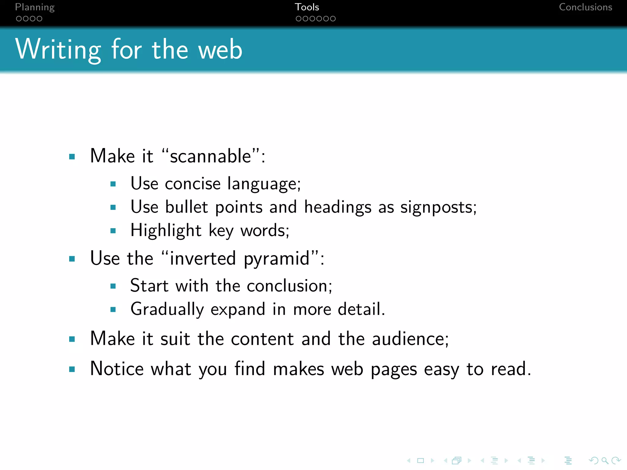 Planning                              Tools                      Conclusions



Writing for the web


           • Make it “scannable”:
              • Use concise language;
              • Use bullet points and headings as signposts;
              • Highlight key words;
           • Use the “inverted pyramid”:
              • Start with the conclusion;
              • Gradually expand in more detail.
           • Make it suit the content and the audience;
           • Notice what you ﬁnd makes web pages easy to read.
 