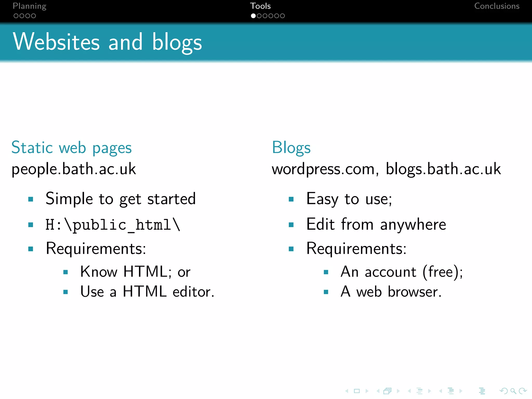 Planning                     Tools                              Conclusions



Websites and blogs



Static web pages                     Blogs
people.bath.ac.uk                    wordpress.com, blogs.bath.ac.uk
  • Simple to get started             • Easy to use;
  • H:public_html                   • Edit from anywhere
  • Requirements:                     • Requirements:
      • Know HTML; or                    • An account (free);
      • Use a HTML editor.               • A web browser.
 