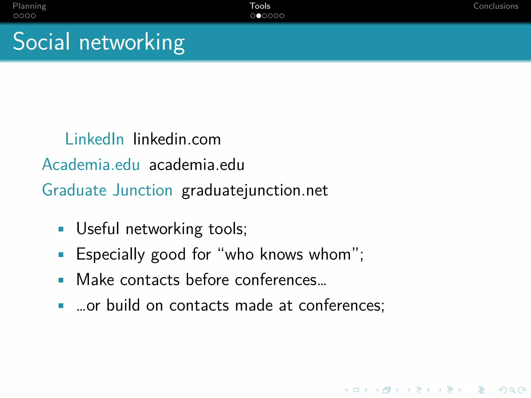 Planning                                Tools             Conclusions



Social networking


         LinkedIn linkedin.com
      Academia.edu academia.edu
      Graduate Junction graduatejunction.net

           • Useful networking tools;
           • Especially good for “who knows whom”;
           • Make contacts before conferences…
           • …or build on contacts made at conferences;
 