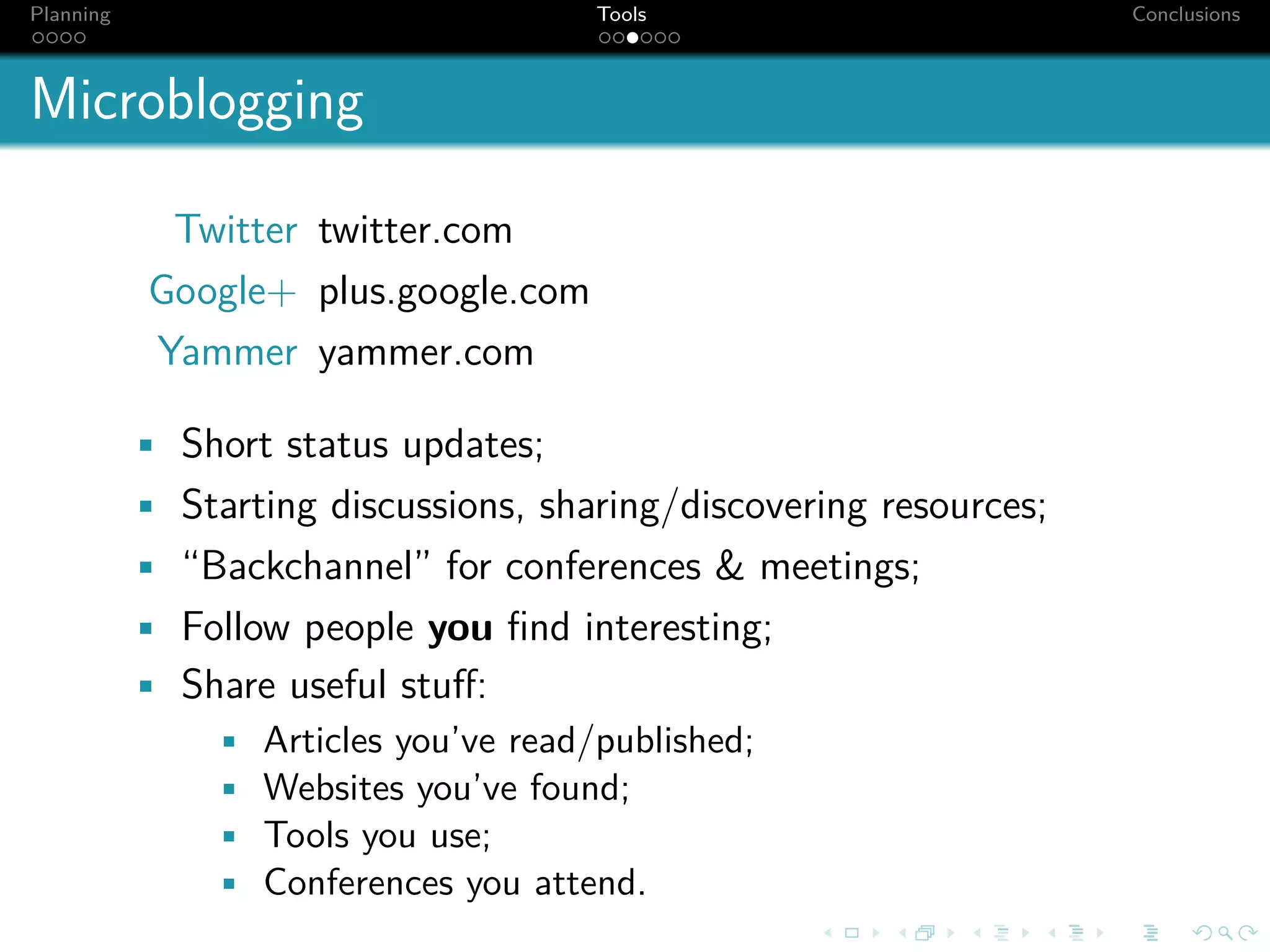 Planning                              Tools                         Conclusions



Microblogging

             Twitter twitter.com
            Google+ plus.google.com
            Yammer yammer.com

           • Short status updates;
           • Starting discussions, sharing/discovering resources;
           • “Backchannel” for conferences & meetings;
           • Follow people you ﬁnd interesting;
           • Share useful stuﬀ:
               • Articles you’ve read/published;
               • Websites you’ve found;
               • Tools you use;
               • Conferences you attend.
 