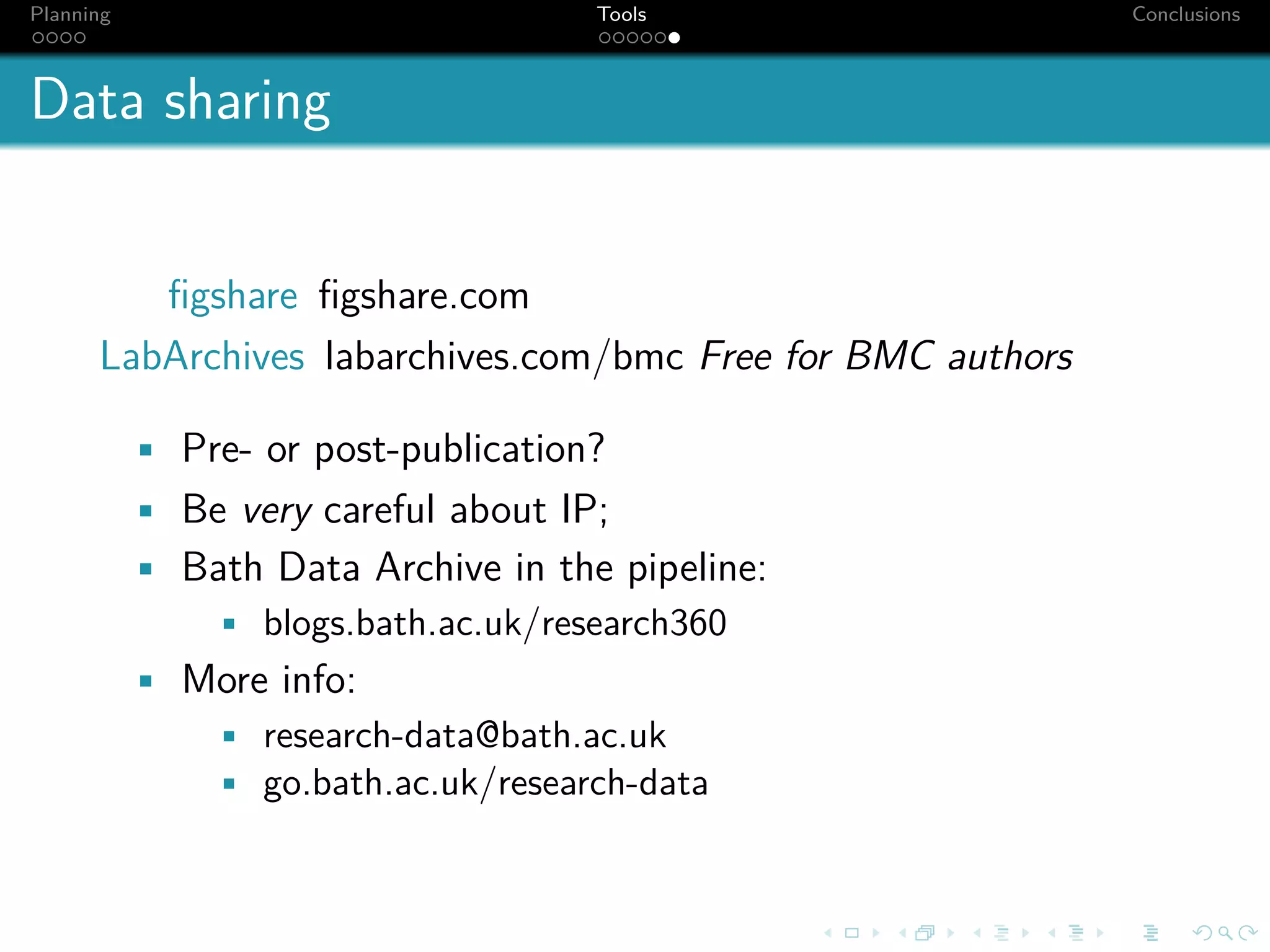 Planning                             Tools                   Conclusions



Data sharing


         ﬁgshare ﬁgshare.com
      LabArchives labarchives.com/bmc Free for BMC authors

           • Pre- or post-publication?
           • Be very careful about IP;
           • Bath Data Archive in the pipeline:
              • blogs.bath.ac.uk/research360
           • More info:
              • research-data@bath.ac.uk
              • go.bath.ac.uk/research-data
 