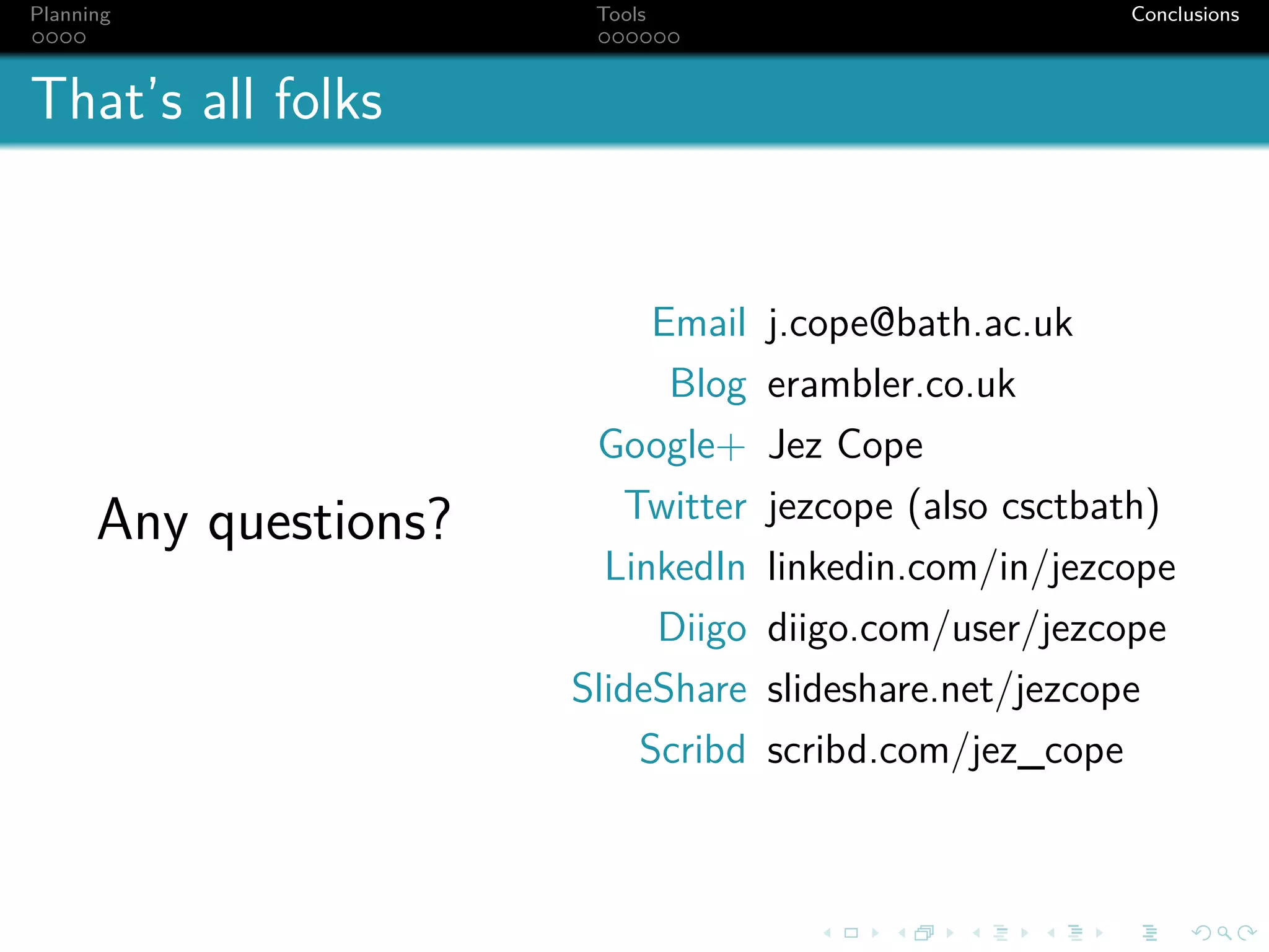 Planning                Tools                           Conclusions



That’s all folks


                            Email   j.cope@bath.ac.uk
                             Blog   erambler.co.uk
                        Google+     Jez Cope
      Any questions?      Twitter   jezcope (also csctbath)
                         LinkedIn   linkedin.com/in/jezcope
                            Diigo   diigo.com/user/jezcope
                       SlideShare   slideshare.net/jezcope
                           Scribd   scribd.com/jez_cope
 