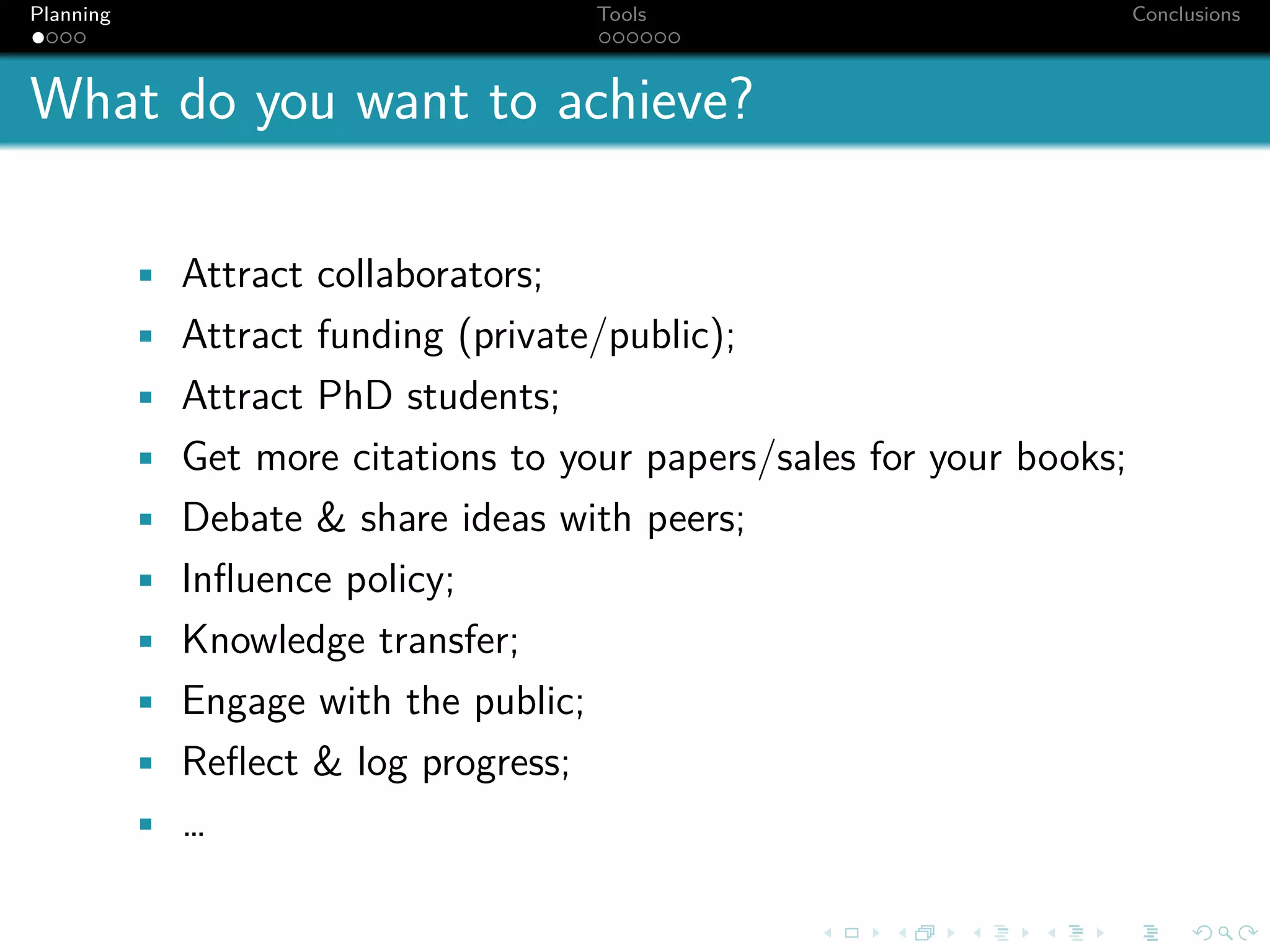 Planning                               Tools                           Conclusions



What do you want to achieve?

           • Attract collaborators;
           • Attract funding (private/public);
           • Attract PhD students;
           • Get more citations to your papers/sales for your books;
           • Debate & share ideas with peers;
           • Inﬂuence policy;
           • Knowledge transfer;
           • Engage with the public;
           • Reﬂect & log progress;
           • …
 