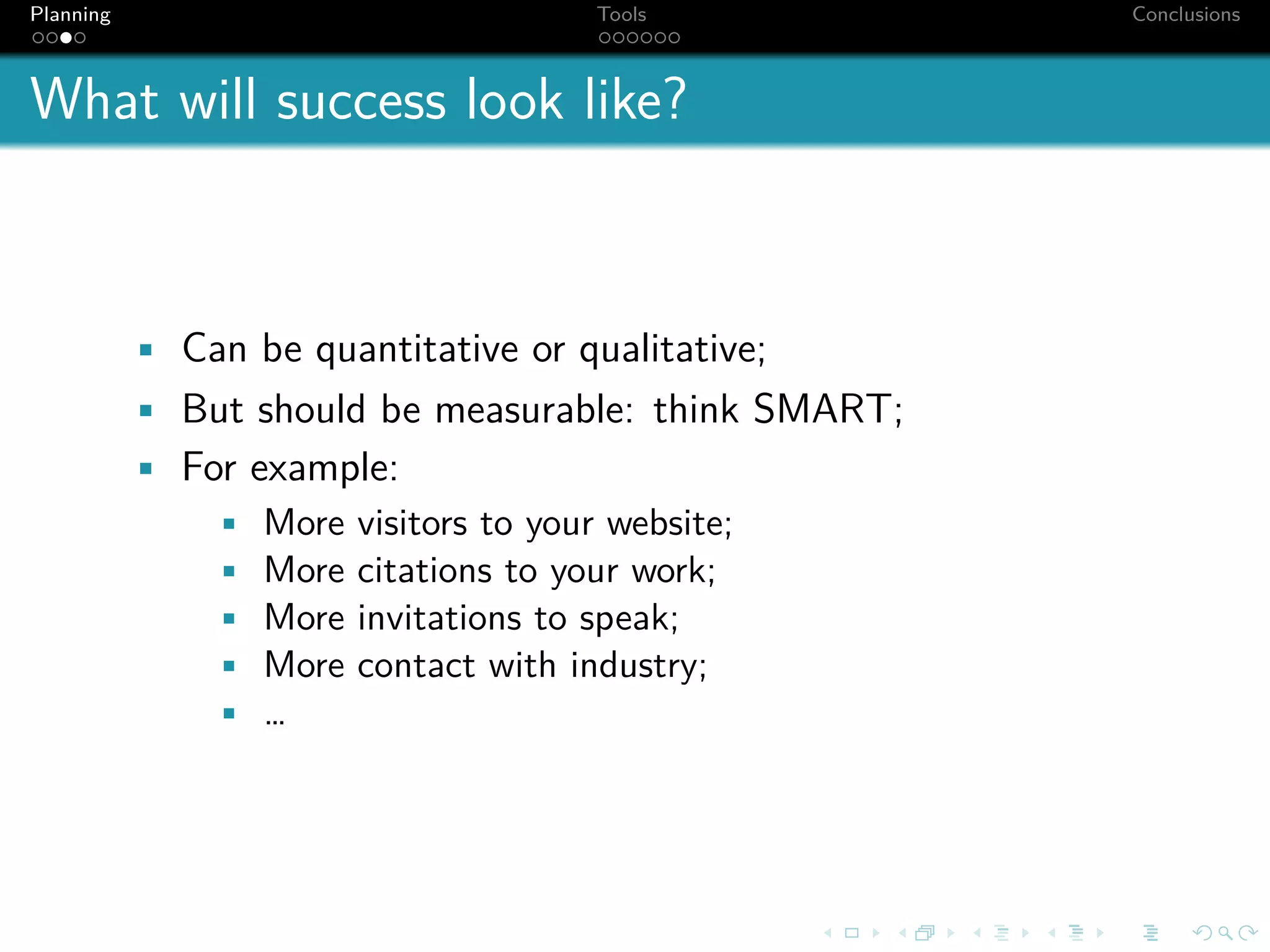 Planning                              Tools           Conclusions



What will success look like?



           • Can be quantitative or qualitative;
           • But should be measurable: think SMART;
           • For example:
               • More visitors to your website;
               • More citations to your work;
               • More invitations to speak;
               • More contact with industry;
               • …
 