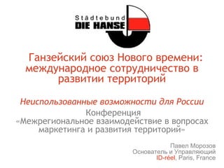 Ганзейский союз Нового времени:
  международное сотрудничество в
       развитии территорий

 Неиспользованные возможности для России
               Конференция
«Межрегиональное взаимодействие в вопросах
     маркетинга и развития территорий»
                                     Павел Морозов
                         Основатель и Управляющий
                                ID-réel, Paris, France
 