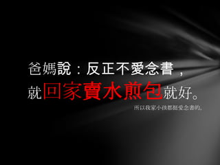 爸媽說：反正不愛念書，
就回家賣水煎包就好。
       所以我家小孩都挺愛念書的。
 