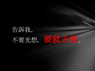 告訴我，
不要光想，要就去做。
 