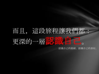 而且，這段旅程讓我們都：
更深的一層認識自己。
      認識自己的能耐，認識自己的喜好。
 