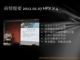 前情提要 2012.01.07 HPX Jr.4


                 •   追逐羽毛球的回憶
                 •   為興趣拼命的高中
                 •   努力暴肝但很快樂的大學
                 •   不務正業的研究所
                 •   北京交換學生生活
                 •   單車環島、馬鞍袋出借




               http://www.slideshare.net/mouson/ss-13369504
 