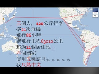 三個人，120公斤行李
搭21次飛機

  出發！
飛行86小時
總飛行里程63010公里
超過14個居住地
六個國家
使用五種語言(英、日、葡、西、中)
我只熟中文
 