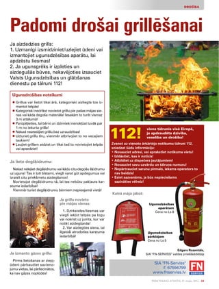 Praktiskais Latvietis, 21. maijs, 2012. 23
DROŠĪBA
Padomi drošai grillēšanai
Ja aizdedzies grills:
1. Uzmanīgi izsmidziniet/uzlejiet ūdeni vai
izmantojiet ugunsdzēsības aparātu, lai
apdzēstu liesmas!
2. Ja ugunsgrēks ir izpleties un
aizdegušās būves, nekavējoties izsauciet
Valsts Ugunsdzēsības un glābšanas
dienestu pa tālruni 112!
Ugunsdrošības noteikumi
l Grillus var lietot tikai ārā, kategoriski aizliegts tos iz-
mantot telpās!
l Kategoriski nedrīkst novietot grillu pie pašas mājas sie-
nas vai kāda degoša materiāla! Iesakām to turēt vismaz
3 m attālumā!
l Parūpējieties, lai bērni un dzīvnieki nenokļūst tuvāk par
1 m no iekurta grilla!
l Nekad neatstājiet grillu bez uzraudzības!
l Uzturiet grillu tīru, vienmēr atbrīvojiet to no vecajiem
taukiem!
l Ļaujiet grillam atdzist un tikai tad to novietojiet telpās
vai apsedziet!
112!
viens tālrunis visā Eiropā,
ja apdraudēta dzīvība,
veselība un drošība!
Zvanot uz vienoto ārkārtējo notikumu tālruni 112,
sniedzat šādu informāciju:
• Nosauciet adresi, vai aprakstiet notikuma vietu!
• Izklāstiet, kas ir noticis!
• Atbildiet uz dispečera jautājumiem!
• Nosauciet savu uzvārdu un tālruņa numuru!
• Nepārtrauciet sarunu pirmais, iekams operators to
nav beidzis!
• Esiet sazvanāms, ja būs nepieciešams
sazināties vēlreiz!
SIA FN-Serviss
✆ 67556799
www.fnserviss.lv
Ja izmanto gāzes grillu:
Pirms lietošanas ar ziepj­
ūdeni pārbaudiet savieno-
jumu vietas, lai pārliecinātos,
ka nav gāzes noplūdes!
Katrā mājā jābūt:
Ugunsdzēsības
aparātam
Cena no Ls 8
Ugunsdzēsības
pārklājam
Cena no Ls 5
Edgars Rozentāls,
SIA FN-SERVISS valdes priekšsēdētājs
Ja lieto degšķidrumu:
Nekad nelejiet degšķidrumu vai kādu citu degošu šķidrumu
uz uguns! Tas ir ļoti bīstami, viegli varat gūt apdegumus vai
izraisīt citu priekšmetu aizdegšanos!
Novietojot degšķidrumu tā, lai tas nebūtu pakļauts kar-
stuma iedarbībai!
Vienmēr turiet degšķidrumu bērniem nepieejamā vietā!
Ja grillu novieto
pie mājas sienas:
1. Dzirksteles/liesmas var
viegli iekļūt telpās pa logu
vai nokrist uz jumta, kur var
notikt aizdegšanās!
2. Var aizdegties siena, tai
ilgstoši atrodoties karstuma
iedarbībā!
 