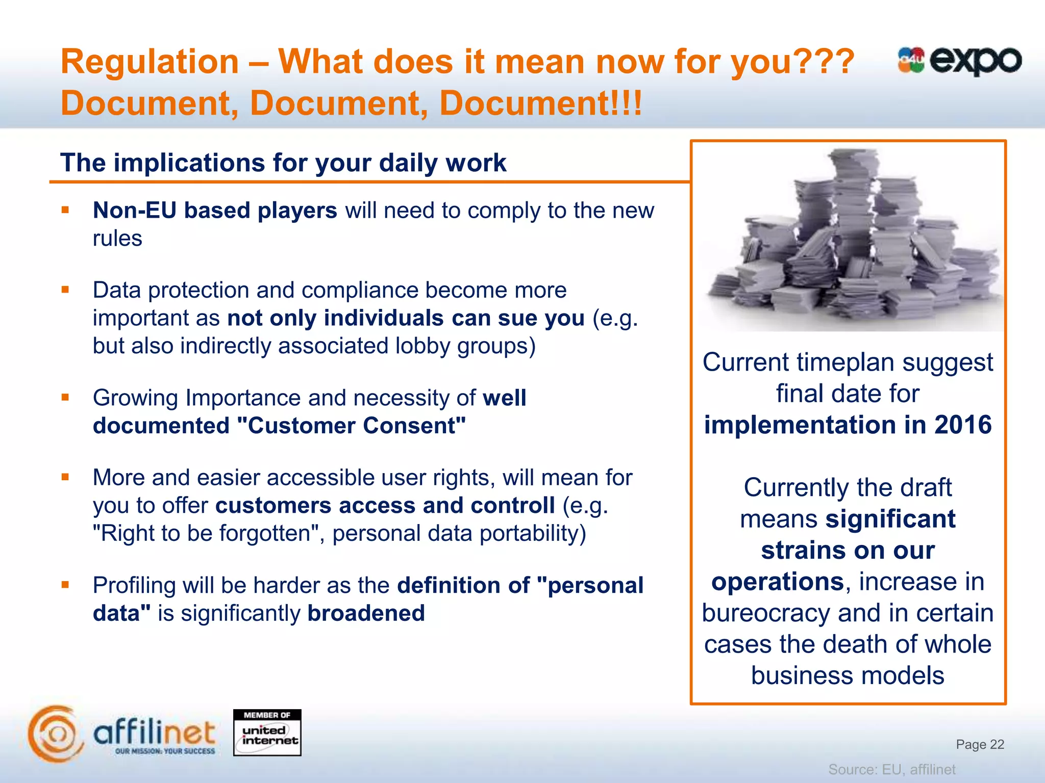 Regulation – What does it mean now for you???
Document, Document, Document!!!
The implications for your daily work
 Non-EU based players will need to comply to the new
  rules

 Data protection and compliance become more
  important as not only individuals can sue you (e.g.
  but also indirectly associated lobby groups)
                                                            Current timeplan suggest
 Growing Importance and necessity of well                        final date for
  documented "Customer Consent"                             implementation in 2016
 More and easier accessible user rights, will mean for        Currently the draft
  you to offer customers access and controll (e.g.
                                                               means significant
  "Right to be forgotten", personal data portability)
                                                                 strains on our
 Profiling will be harder as the definition of "personal    operations, increase in
  data" is significantly broadened                          bureocracy and in certain
                                                            cases the death of whole
                                                                business models

                                                                                              Page 22
                                                                      Source: EU, affilinet
 