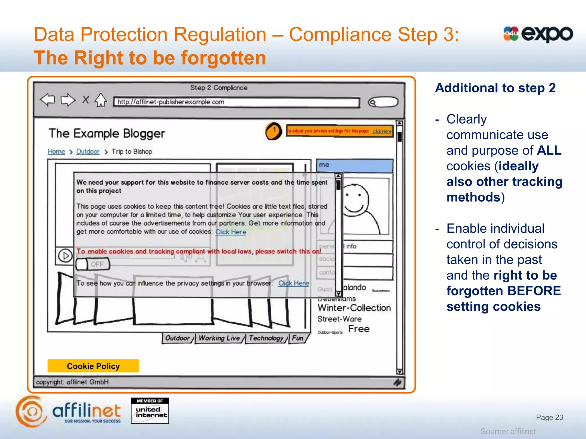 Data Protection Regulation – Compliance Step 3:
The Right to be forgotten
                                            Additional to step 2

                                            - Clearly
                                              communicate use
                                              and purpose of ALL
                                              cookies (ideally
                                              also other tracking
                                              methods)

                                            - Enable individual
                                              control of decisions
                                              taken in the past
                                              and the right to be
                                              forgotten BEFORE
                                              setting cookies



   Cookie Policy




                                                                       Page 23
                                                   Source: affilinet
 