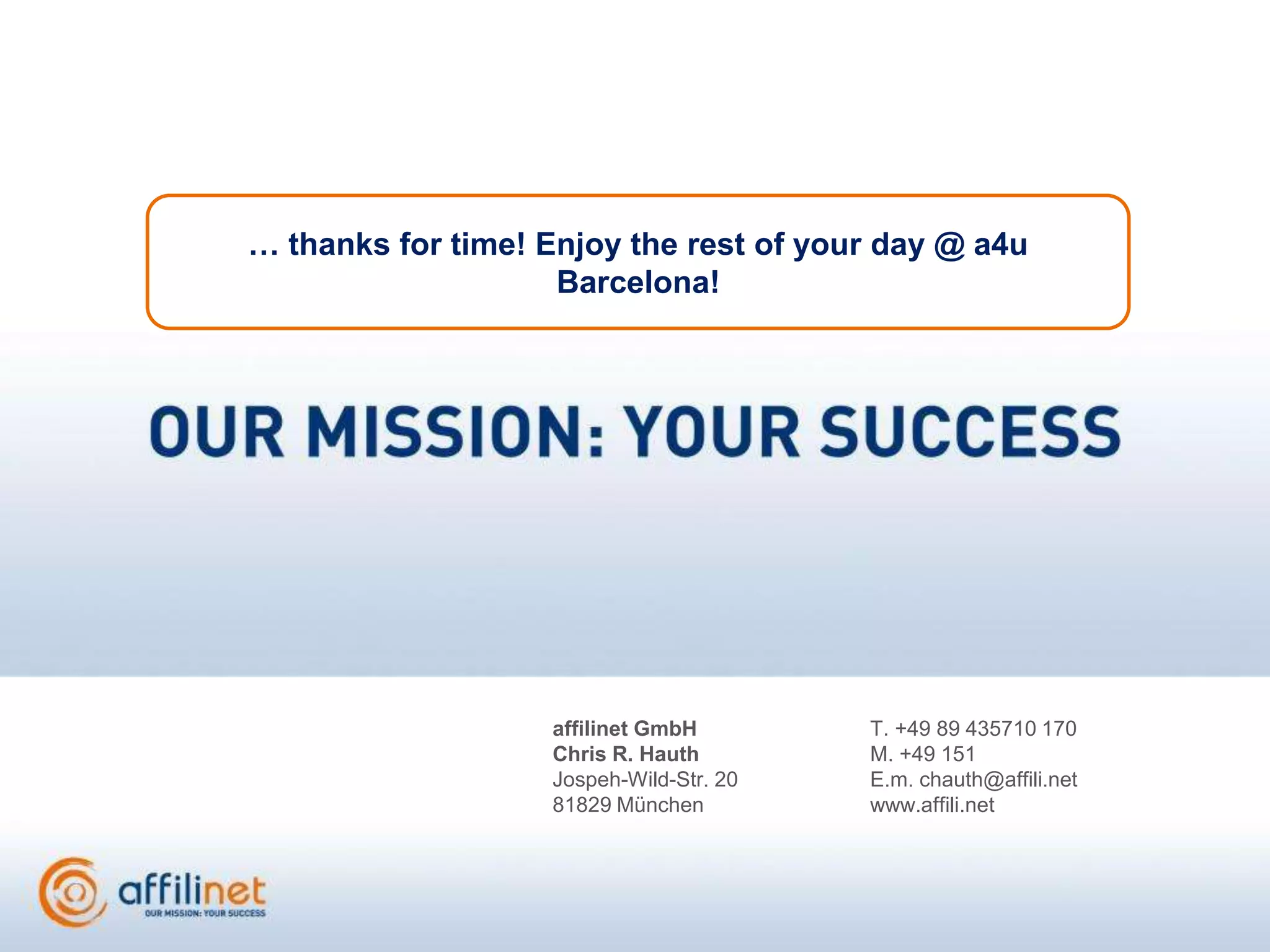 … thanks for time! Enjoy the rest of your day @ a4u
                    Barcelona!




                   affilinet GmbH        T. +49 89 435710 170
                   Chris R. Hauth        M. +49 151
                   Jospeh-Wild-Str. 20   E.m. chauth@affili.net
                   81829 München         www.affili.net
 