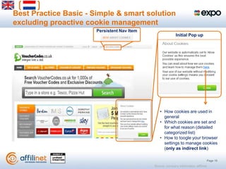 Best Practice Basic - Simple & smart solution
excluding proactive cookie management
                       Persistent Nav Item
                                                            Initial Pop up




                                                • How cookies are used in
                                                  general
                                                • Which cookies are set and
                                                  for what reason (detailed
                                                  categorized list)
                                                • How to toogle your browser
                                                  settings to manage cookies
                                                  (only as indirect link)

                                                                                      Page 19
                                             Source: company information, affilinet
 