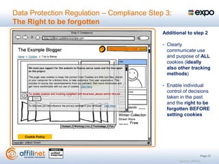 Data Protection Regulation – Compliance Step 3:
The Right to be forgotten
                                            Additional to step 2

                                            - Clearly
                                              communicate use
                                              and purpose of ALL
                                              cookies (ideally
                                              also other tracking
                                              methods)

                                            - Enable individual
                                              control of decisions
                                              taken in the past
                                              and the right to be
                                              forgotten BEFORE
                                              setting cookies



   Cookie Policy




                                                                       Page 23
                                                   Source: affilinet
 