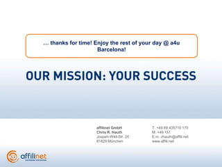 … thanks for time! Enjoy the rest of your day @ a4u
                    Barcelona!




                   affilinet GmbH        T. +49 89 435710 170
                   Chris R. Hauth        M. +49 151
                   Jospeh-Wild-Str. 20   E.m. chauth@affili.net
                   81829 München         www.affili.net
 