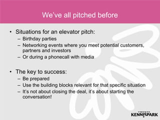 We’ve all pitched before

• Situations for an elevator pitch:
   – Birthday parties
   – Networking events where you meet potential customers,
     partners and investors
   – Or during a phonecall with media


• The key to success:
   – Be prepared
   – Use the building blocks relevant for that specific situation
   – It’s not about closing the deal, it’s about starting the
     conversation!
 