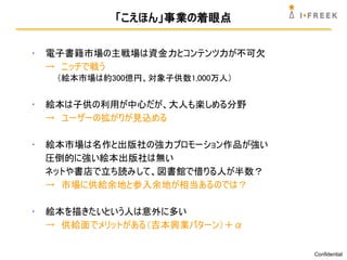 「こえほん」事業の着眼点


•   電子書籍市場の主戦場は資金力とコンテンツ力が不可欠
    → ニッチで戦う
     （絵本市場は約300億円、対象子供数1,000万人）


•   絵本は子供の利用が中心だが、大人も楽しめる分野
    → ユーザーの拡がりが見込める

•   絵本市場は名作と出版社の強力プロモーション作品が強い
    圧倒的に強い絵本出版社は無い
    ネットや書店で立ち読みして、図書館で借りる人が半数？
    → 市場に供給余地と参入余地が相当あるのでは？

•   絵本を描きたいという人は意外に多い
    → 供給面でメリットがある（吉本興業パターン）＋α

                                  Confidential
 