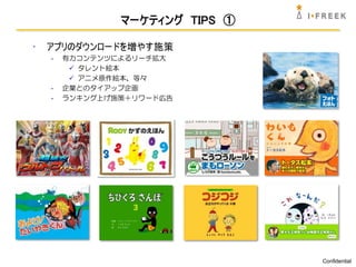 マーケティング TIPS ①

•   アプリのダウンロードを増やす施策
    -   有力コンテンツによるリーチ拡大
          タレント絵本
          アニメ原作絵本、等々
    -   企業とのタイアップ企画
    -   ランキング上げ施策＋リワード広告




                                 Confidential
 