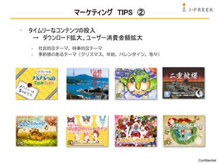 マーケティング TIPS ②

•   タイムリーなコンテンツの投入
     → ダウンロード拡大、ユーザー消費金額拡大
    -   社会的なテーマ、時事的なテーマ
    -   季節感のあるテーマ（クリスマス、年始、バレンタイン、等々）




                                        Confidential
 