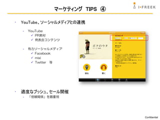 マーケティング TIPS ④

•   YouTube、ソーシャルメディアとの連携
    -   YouTube
          PR素材
          発表会コンテンツ

    -   有力ソーシャルメディア
          Facebook
          mixi
          Twitter 等




•   適度なプッシュ、セール開催
    -   「信頼関係」を最重視




                                  Confidential
 