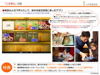 「こえほん」とは


●家族みんなで声入れして、絵本を紙芝居風に楽しむアプリ
アンデルセン、イソップ、グリム童話など名作絵本が続々登場！              「こえほん」の使い方は無限大！
                                   例えば・・・
                                 ●平日、仕事で育児に関われないパパは、週末に読み聞かせを録音し
                                 ておけば、いない日でもパパの声で読み聞かせができる！
                             ●読むだけで簡単録音だから、おじいちゃん、おばあちゃんにも録音に参
                             加してもらって、家族みんなで作った世界に一つだけの絵本が作れる！

                                身近な人物や子供自身が録音に参加することで、いろんな絵本
                                や中身のストーリーへの興味関心を高めることができます。




      ▼   創造力を高めさせるため、温かみのあるクオリティーの高い絵を画面いっぱいに使用

特長    ▼   録音専用の台本インターフェイスで、プロの劇団員による見本音声を参考にページごとに録音が可能
      ▼   シーン合わせたBGM（背景音楽）を挿入することで、ストーリーの臨場感を最大限演出
                                                               Confidential
 