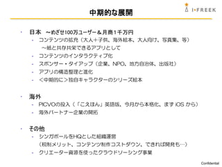 中期的な展開

•   日本 ～めざせ100万ユーザー＆月商１千万円
    -   コンテンツの拡充（大人＋子供、海外絵本、大人向け、写真集、等）
         ～紙と共存共栄できるアプリとして
    -   コンテンツのインタラクティブ化
    -   スポンサー・タイアップ（企業、NPO、地方自治体、出版社）
    -   アプリの構造整理と進化
    -   ＜中期的に＞独自キャラクターのシリーズ絵本


•   海外
    -   PICVOの投入（「こえほん」英語版、今月から本格化、まず iOS から）
    -   海外パートナー企業の開拓


•   その他
    -   シンガポールをHQとした組織運営
        （税制メリット、コンテンツ制作コストダウン、できれば開発も…）
    -   クリエーター資源を使ったクラウドソーシング事業

                                                Confidential
 