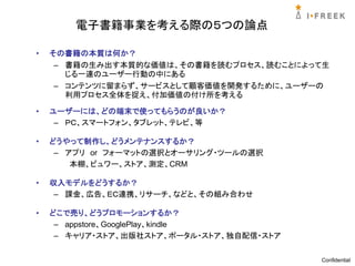 電子書籍事業を考える際の５つの論点

•   その書籍の本質は何か？
     – 書籍の生み出す本質的な価値は、その書籍を読むプロセス、読むことによって生
       じる一連のユーザー行動の中にある
     – コンテンツに留まらず、サービスとして顧客価値を開発するために、ユーザーの
       利用プロセス全体を捉え、付加価値の付け所を考える

•   ユーザーには、どの端末で使ってもらうのが良いか？
     – ＰＣ、スマートフォン、タブレット、テレビ、等

•   どうやって制作し、どうメンテナンスするか？
     – アプリ or フォーマットの選択とオーサリング・ツールの選択
        本棚、ビュワー、ストア、測定、CRM

•   収入モデルをどうするか？
     – 課金、広告、ＥＣ連携、リサーチ、などと、その組み合わせ

•   どこで売り、どうプロモーションするか？
     – appstore、GooglePlay、kindle
     – キャリア・ストア、出版社ストア、ポータル・ストア、独自配信・ストア


                                           Confidential
 