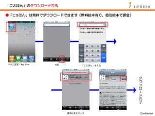 「こえほん」のダウンロード方法

●「こえほん」は無料でダウンロードできます（無料絵本有り。個別絵本で課金）




ホーム画面＞App Stoe   検索         「こえほん」を入力



                                        ダ
                                        ウ
                                        ン
                                        ロ
                                        ー
                                        ド
                                        完
                                        了


                      検索結果をタッチ          Confidential
 