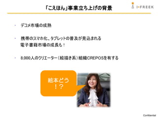 「こえほん」事業立ち上げの背景


•   デコメ市場の成熟

•   携帯のスマホ化、タブレットの普及が見込まれる
    電子書籍市場の成長も !

•   8,000人のクリエーター（絵描き系）組織CREPOSを有する




            絵本どう
             ！？




                                      Confidential
 