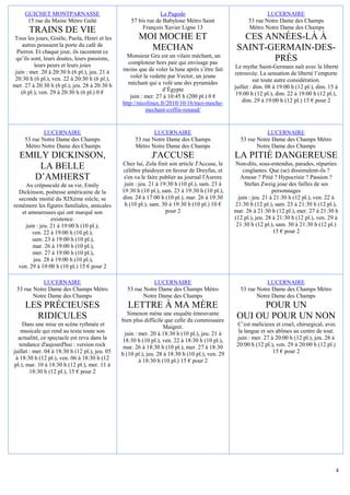 GUICHET MONTPARNASSE                                        La Pagode                                      LUCERNAIRE
      15 rue du Maine Métro Gaîté                   57 bis rue de Babylone Métro Saint                  53 rue Notre Dame des Champs
                                                         François Xavier Ligne 13                       Métro Notre Dame des Champs
       TRAINS DE VIE
Tous les jours, Gisèle, Paola, Henri et les            MOI MOCHE ET                                  CES ANNÉES-LÀ À
    autres poussent la porte du café de
  Pierrot. Et chaque jour, ils racontent ce
                                                         MECHAN                                    SAINT-GERMAIN-DES-
                                                  Monsieur Gru est un vilain méchant, un
 qu’ils sont, leurs doutes, leurs passions,
                                                   comploteur hors pair qui envisage pas
                                                                                                          PRÈS
          leurs peurs et leurs joies                                                               Le mythe Saint-Germain naît avec la liberté
 juin : mer. 20 à 20:30 h (6 pl.), jeu. 21 à    moins que de voler la lune après s’être fait
                                                    voler la vedette par Vector, un jeune         retrouvée. La sensation de liberté l’emporte
 20:30 h (6 pl.), ven. 22 à 20:30 h (6 pl.),                                                                sur toute autre considération.
mer. 27 à 20:30 h (6 pl.), jeu. 28 à 20:30 h      méchant qui a volé une des pyramides
                                                                  d’Égypte                        juillet : dim. 08 à 19:00 h (12 pl.), dim. 15 à
    (6 pl.), ven. 29 à 20:30 h (6 pl.) 0 €                                                         19:00 h (12 pl.), dim. 22 à 19:00 h (12 pl.),
                                                    juin : mer. 27 à 10:45 h (200 pl.) 0 €
                                                http://nicolinux.fr/2010/10/16/moi-moche-             dim. 29 à 19:00 h (12 pl.) 15 € pour 2
                                                           mechant-coffin-renaud/


             LUCERNAIRE                                       LUCERNAIRE                                       LUCERNAIRE
     53 rue Notre Dame des Champs                     53 rue Notre Dame des Champs                  53 rue Notre Dame des Champs Métro
     Métro Notre Dame des Champs                      Métro Notre Dame des Champs                          Notre Dame des Champs
  EMILY DICKINSON,                                           J'ACCUSE                             LA PITIÉ DANGEREUSE
                                                Chez lui, Zola finit son article J'Accuse, le     Non-dits, sous-entendus, parades, réparties
      LA BELLE                                  célèbre plaidoyer en faveur de Dreyfus, et            cinglantes. Que (se) dissimulent-ils ?
     D’AMHERST                                   s'en va le faire publier au journal l'Aurore        Amour ? Pitié ? Hypocrisie ? Passion ?
     Au crépuscule de sa vie, Emily              juin : jeu. 21 à 19:30 h (10 pl.), sam. 23 à          Stefan Zweig joue des failles de ses
  Dickinson, poétesse américaine de la          19:30 h (10 pl.), sam. 23 à 19:30 h (10 pl.),                       personnages
  seconde moitié du XIXème siècle, se           dim. 24 à 17:00 h (10 pl.), mar. 26 à 19:30         juin : jeu. 21 à 21:30 h (12 pl.), ven. 22 à
remémore les figures familiales, amicales        h (10 pl.), sam. 30 à 19:30 h (10 pl.) 10 €      21:30 h (12 pl.), sam. 23 à 21:30 h (12 pl.),
   et amoureuses qui ont marqué son                                 pour 2                        mar. 26 à 21:30 h (12 pl.), mer. 27 à 21:30 h
                 existence.                                                                       (12 pl.), jeu. 28 à 21:30 h (12 pl.), ven. 29 à
     juin : jeu. 21 à 19:00 h (10 pl.),                                                            21:30 h (12 pl.), sam. 30 à 21:30 h (12 pl.)
        ven. 22 à 19:00 h (10 pl.),                                                                                  15 € pour 2
        sam. 23 à 19:00 h (10 pl.),
        mar. 26 à 19:00 h (10 pl.),
        mer. 27 à 19:00 h (10 pl.),
        jeu. 28 à 19:00 h (10 pl.),
  ven. 29 à 19:00 h (10 pl.) 15 € pour 2

            LUCERNAIRE                                       LUCERNAIRE                                        LUCERNAIRE
 53 rue Notre Dame des Champs Métro               53 rue Notre Dame des Champs Métro                53 rue Notre Dame des Champs Métro
        Notre Dame des Champs                            Notre Dame des Champs                             Notre Dame des Champs
     LES PRÉCIEUSES                               LETTRE À MA MÈRE                                      POUR UN
                                                   Simenon mène une enquête émouvante
       RIDICULES                                bien plus difficile que celle du commissaire
                                                                                                   OUI OU POUR UN NON
    Dans une mise en scène rythmée et                               Maigret.                       C’est malicieux et cruel, chirurgical, avec
    musicale qui rend au texte toute son         juin : mer. 20 à 18:30 h (10 pl.), jeu. 21 à       la langue et ses abîmes au centre de tout.
  actualité, ce spectacle est revu dans la      18:30 h (10 pl.), ven. 22 à 18:30 h (10 pl.),      juin : mer. 27 à 20:00 h (12 pl.), jeu. 28 à
   tendance d'aujourd'hui : version rock         mar. 26 à 18:30 h (10 pl.), mer. 27 à 18:30       20:00 h (12 pl.), ven. 29 à 20:00 h (12 pl.)
juillet : mer. 04 à 18:30 h (12 pl.), jeu. 05   h (10 pl.), jeu. 28 à 18:30 h (10 pl.), ven. 29                    15 € pour 2
 à 18:30 h (12 pl.), ven. 06 à 18:30 h (12              à 18:30 h (10 pl.) 15 € pour 2
pl.), mar. 10 à 18:30 h (12 pl.), mer. 11 à
        18:30 h (12 pl.), 15 € pour 2




                                                                                                                                               4
 