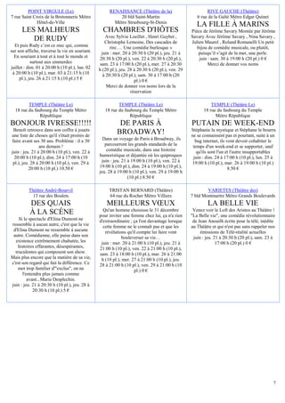 POINT VIRGULE (Le)                           RENAISSANCE (Théâtre de la)                         RIVE GAUCHE (Théâtre)
7 rue Saint Croix de la Bretonnerie Métro                  20 bld Saint-Martin                       6 rue de la Gaîté Métro Edgar Quinet
              Hôtel-de-Ville                            Métro Strasbourg-St-Denis
                                                                                                     LA FILLE À MARINS
      LES MALHEURS                                CHAMBRES D'HÔTES                                Pièce de Jérôme Savary Montée par Jérôme
                                                   Avec Sylvie Loeillet , Henri Guybet ,          Savary Avec Jérôme Savary , Nina Savary ,
         DE RUDY                                   Christophe Lemoine, Des cascades de            Julien Maurel , Roland Romanelli Un petit
  Et puis Rudy c’est ce mec qui, comme                rire…. Une comédie burlesque »                 bijou de comédie musicale, ou plutôt,
sur son affiche, traverse la vie en souriant.    juin : mer. 20 à 20:30 h (20 pl.), jeu. 21 à         puisqu’il s’agit de la mer, une perle.
  En souriant à tout et à tout le monde et      20:30 h (20 pl.), ven. 22 à 20:30 h (20 pl.),         juin : sam. 30 à 19:00 h (20 pl.) 0 €
            surtout aux emmerdes                sam. 23 à 17:00 h (20 pl.), mer. 27 à 20:30                Merci de donner vos noms
juillet : dim. 01 à 20:00 h (10 pl.), lun. 02   h (20 pl.), jeu. 28 à 20:30 h (20 pl.), ven. 29
 à 20:00 h (10 pl.), mar. 03 à 21:15 h (10        à 20:30 h (20 pl.), sam. 30 à 17:00 h (20
     pl.), jeu. 26 à 21:15 h (10 pl.) 5 €                           pl.) 0 €
                                                    Merci de donner vos noms lors de la
                                                                  réservation

         TEMPLE (Théâtre Le)                              TEMPLE (Théâtre Le)                               TEMPLE (Théâtre Le)
  18 rue du faubourg du Temple Métro               18 rue du faubourg du Temple Métro                   18 rue du faubourg du Temple
               République                                       République                                    Métro République
BONJOUR IVRESSE!!!!!                                       DE PARIS À                             PUTAIN DE WEEK-END
 Benoît retrouve dans son coffre à jouets                                                         Stéphanie la mystique et Stéphane le bourru
une liste de choses qu'il s'était promis de
                                                          BROADWAY!                               ne se connaissent pas et pourtant, suite à un
faire avant ses 30 ans. Problème : il a 30        Dans un voyage de Paris à Broadway, ils           bug internet, ils vont devoir cohabiter le
                ans demain !                       parcourront les grands standards de la          temps d'un week-end et se supporter, sauf
juin : jeu. 21 à 20:00 h (10 pl.), ven. 22 à        comédie musicale, dans une histoire              qu'ils sont l'un et l'autre insupportables
  20:00 h (10 pl.), dim. 24 à 17:00 h (10       humoristique et déjantée où les quiproquos         juin : dim. 24 à 17:00 h (10 pl.), lun. 25 à
 pl.), jeu. 28 à 20:00 h (10 pl.), ven. 29 à     juin : jeu. 21 à 19:00 h (10 pl.), ven. 22 à     19:00 h (10 pl.), mar. 26 à 19:00 h (10 pl.)
           20:00 h (10 pl.) 10.50 €             19:00 h (10 pl.), dim. 24 à 19:00 h (10 pl.),                          8.50 €
                                                jeu. 28 à 19:00 h (10 pl.), ven. 29 à 19:00 h
                                                                (10 pl.) 8.50 €

          Théâtre André-Bourvil                      TRISTAN BERNARD (Théâtre)                            VARIETES (Théâtre des)
            13 rue des Boulets                       64 rue du Rocher Métro Villiers              7 bld Montmartre Métro Grands Boulevards
          DES QUAIS                                 MEILLEURS VŒUX                                         LA BELLE VIE
                                                  Qu'un homme choisisse le 31 décembre             Venez voir le Loft des Aristos au Théâtre !
          À LA SCÉNE                            pour inviter une femme chez lui, ça n'a rien      "La Belle vie", une comédie révolutionnaire
    Si le spectacle d'Elina Dumont ne           d'extraordinaire ; ça l'est davantage lorsque      de Jean Anouilh écrite pour la télé, inédite
ressemble à aucun autre, c'est que la vie         cette femme ne le connaît pas et que les        au Théâtre et qui n'est pas sans rappeler nos
 d'Elina Dumont ne ressemble à aucune              révélations qu'il compte lui faire vont             émissions de Télé-réalité actuelles
 autre. Comédienne, elle puise dans son                      bouleverser sa vie…                   juin : jeu. 21 à 20:30 h (20 pl.), sam. 23 à
  existence extrêmement chahutée, les            juin : mer. 20 à 21:00 h (10 pl.), jeu. 21 à                   17:00 h (20 pl.) 0 €
    histoires effarantes, désespérantes,        21:00 h (10 pl.), ven. 22 à 21:00 h (10 pl.),
  truculentes qui composent son show.           sam. 23 à 18:00 h (10 pl.), mar. 26 à 21:00
Mais plus encore que la matière de sa vie,       h (10 pl.), mer. 27 à 21:00 h (10 pl.), jeu.
c'est son regard qui fait la différence. Ce     28 à 21:00 h (10 pl.), ven. 29 à 21:00 h (10
    mot trop familier d'"exclus", on ne                            pl.) 0 €
       l'entendra plus jamais comme
          avant...Marie Desplechin.
juin : jeu. 21 à 20:30 h (10 pl.), jeu. 28 à
             20:30 h (10 pl.) 5 €




                                                                                                                                              7
 