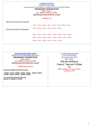 Vedettes de Paris
                                                    Au pied de la Tour Eiffel.
                            Accès piétons par le pont d'Iéna, rive gauche ou par le pont de Bir-Hakeim
                                             CROISIERE COMMENTEE
                                                      Durée 1 heure
                                              4 € / Billet à retirer au SPF
                                           (gratuit pour les moins de 4 ans)

                                                         Validité 1 an

   Horaire du Lundi au Vendredi
                                          11h00 - 11h45 - 12h30 - 13h15 - 14h00 - 14h45 - 15h30 - 16h15

                                          17h00 - 17h45 - 18h30 - 19h15 - 20h00 - 20h45
   Horaires Samedi et Dimanche

                                          10h30 - 11h00 - 11h30 - 12h00 - 12h30 - 13h00 - 13h30 - 14h00

                                          14h30 - 15h00 - 15h30 - 16h00 - 16h30 - 17h00 - 17h30 - 18h00

                                          18h30 - 19h00 - 19h30 - 20h00 - 20h30 - 21h00




              VEDETTES DU PONT NEUF                                                    LA CITE DES SCIENCES
           Square du vert- Galant Métro Pont neuf                                        ET DE L'INDUSTRIE
             CROISIERE COMMENTEE                                                        30 Corentin Cariou 75018
                      Durée 1 heure                                                          Metro Villette
              4 € / Billet à retirer au SPF                                          Cite des Sciences
           (gratuit pour les moins de 4 ans)
                                                                                 2 ans à 7 ans ou 5-12ans
                    Validité permanente                                                            3€
                                                                                   Billets valable 1 an Venir chercher
Horaire de départ du lundi au jeudi
                                                                                             les billets au SPF
10H30, 11H15, 12H00, 14H00, 14H45, 15H30, 16H15,
17H00, 17H45, 18H30, 20H00, 22H00,

Les vendredis Samedi dimanche
Ajouter un départ à 21h00




                                                                                                                         8
 
