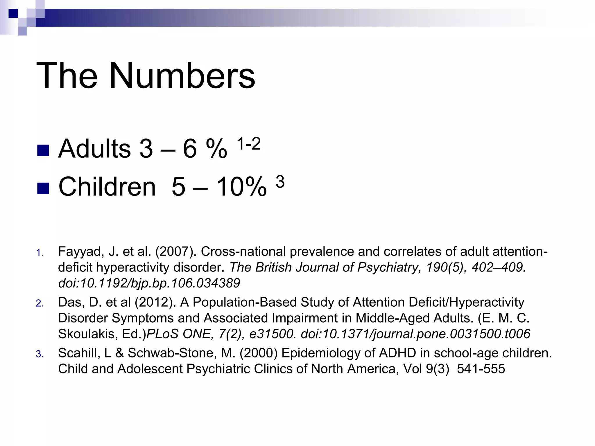 The Numbers
 Adults 3 – 6 % 1-2
 Children 5 – 10% 3
1. Fayyad, J. et al. (2007). Cross-national prevalence and correlates of adult attention-
deficit hyperactivity disorder. The British Journal of Psychiatry, 190(5), 402–409.
doi:10.1192/bjp.bp.106.034389
2. Das, D. et al (2012). A Population-Based Study of Attention Deficit/Hyperactivity
Disorder Symptoms and Associated Impairment in Middle-Aged Adults. (E. M. C.
Skoulakis, Ed.)PLoS ONE, 7(2), e31500. doi:10.1371/journal.pone.0031500.t006
3. Scahill, L & Schwab-Stone, M. (2000) Epidemiology of ADHD in school-age children.
Child and Adolescent Psychiatric Clinics of North America, Vol 9(3) 541-555
 