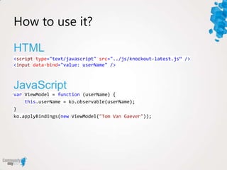How to use it?

HTML
<script type="text/javascript" src="../js/knockout-latest.js“ />
<input data-bind="value: userName" />



JavaScript
var ViewModel = function (userName) {
    this.userName = ko.observable(userName);
}
ko.applyBindings(new ViewModel("Tom Van Gaever"));
 