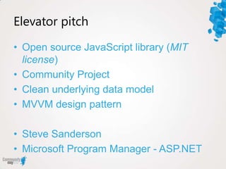 Elevator pitch

• Open source JavaScript library (MIT
  license)
• Community Project
• Clean underlying data model
• MVVM design pattern

• Steve Sanderson
• Microsoft Program Manager - ASP.NET
 