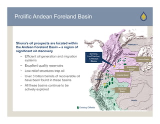 Prolific Andean Foreland Basin



Shona’s oil prospects are located within                                                       VENEZUELA
the Andean Foreland Basin – a region of
significant oil discovery
                                                        Serrania,
                                                        Serrania                         COLOMBIA
  − Efficient oil generation and migration            Los Picachos,
                                                        & Macaya                                            Llanos Basin
    systems                                              Blocks

  − Excellent quality reservoirs                                                               Putumayo
                                                                                                 Basin
  − L
    Low relief structures trap oil
          li f t t        t     il
                                                                                   Oriente Basin
  − Over 3 billion barrels of recoverable oil
    have been found in these basins                               ECUADOR



  − All these basins continue to be
    actively explored                                                                Maranon
                                                                                      Basin


                                                                            PERU
                                                                                                   BRAZIL



                                             Existing Oilfields
 