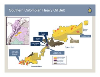 Southern Colombian Heavy Oil Belt




                                                                                            Llanos
                                                                                            Basin
                                 Macaya
                                  Block
                                                                                         Rubiales Field
                      Serrania
                       Block
                                                                             Heavy Oil
                                                                               Belt
                Los Picachos
                   Block
                                                                     Caguan Basin


  Orito Field
                                           Capella Field
 > 230 MMBO
                                          2.2 BBO OOIP
   produced

                                                Exploration Blocks
                                                Production Area
                                                Serrania Block
                                                Heavy Oil Belt
                                                Natural Reserves


                Putumayo Basin
 