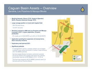 Caguan Basin Assets – Overview
Serrania, Los Picachos & Macaya Blocks


 • Working Interests: Shona 37.5%, Hupecol (Operator)
   50.0%, Houston American Energy 12.5%

 • Large acreage position on trend with Capella Field
    358,794 gross acres
    134,547 net acres

 • Serrania Licensed in 2008 and Los Picachos and Macaya
   Licensed in 2011: 6 years exploration, 24 years
   production
    8% royalty up to 5,000 BOPD up to 20% at 125,000 BOPD

 • Application pending for suspension of License terms
   due to security concerns

 • Exploratory well planned 2013

 • Significant potential
    In management’s opinion, acreage contains one of largest
       management s opinion
    undrilled 4-way closure structures in northern South America
    with 150 MMBO potential
    Serrania targets Mirador formation; production potential
    should be similar to the Capella Field which has potential
    recoverable reserves of 200 MMBLS of 10°- 12°API oil
    Two fault trap prospects with 50 MMBO potential (each) on
    Serrania and Los Picachos Blocks
 