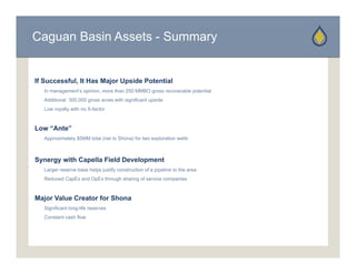 Caguan Basin Assets - Summary


If Successful, It Has Major Upside Potential
   In management’s opinion, more than 250 MMBO gross recoverable potential
   Additional 300,000 gross acres with significant upside
   Low royalty with no X-factor



Low “Ante”
   Approximately $5MM total (net to Shona) for two exploration wells



Synergy with Capella Field Development
   Larger reserve base helps justify construction of a pipeline to the area
   Reduced CapEx and OpEx through sharing of service companies



Major Value Creator for Shona
   Significant long-life reserves
   Constant cash flow
 