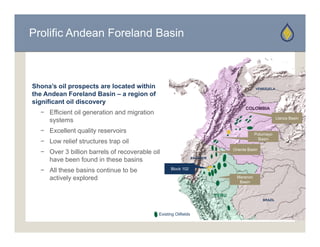 Prolific Andean Foreland Basin



Shona’s oil prospects are located within                                                       VENEZUELA
the Andean Foreland Basin – a region of
significant oil discovery
                                                                                         COLOMBIA
  − Efficient oil generation and migration
                                                                                                            Llanos Basin
    systems
  − Excellent quality reservoirs                                                               Putumayo
                                                                                                 Basin
  − L
    Low relief structures trap oil
          li f t t        t     il
                                                                                   Oriente Basin
  − Over 3 billion barrels of recoverable oil
    have been found in these basins                               ECUADOR



  − All these basins continue to be                Block 102

    actively explored                                                                Maranon
                                                                                      Basin


                                                                            PERU
                                                                                                   BRAZIL



                                             Existing Oilfields
 