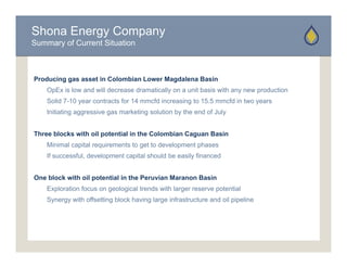 Shona Energy Company
Summary of Current Situation



Producing gas asset in Colombian Lower Magdalena Basin
    OpEx is low and will decrease dramatically on a unit basis with any new production
    Solid 7-10 year contracts for 14 mmcfd increasing to 15.5 mmcfd in two years
    Initiating aggressive gas marketing solution by the end of July


Three blocks with oil potential in the Colombian Caguan Basin
    Minimal capital requirements to get to development phases
    If successful, development capital should be easily financed


One block with oil potential in the Peruvian Maranon Basin
    Exploration focus on geological trends with larger reserve potential
    Synergy with offsetting block having large infrastructure and oil pipeline
 