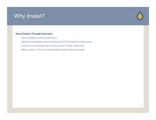 Why Invest?


Value Creation Through Exploration
     Demonstrated success at Esperanza
     D     t t d           tE
     Significant exploration potential following 2012 3-D seismic on Esperanza
     Exposure to a potential major oil discovery at minimal capital cost
     Maranon Basin in Peru provides modest to large reserve potential
 